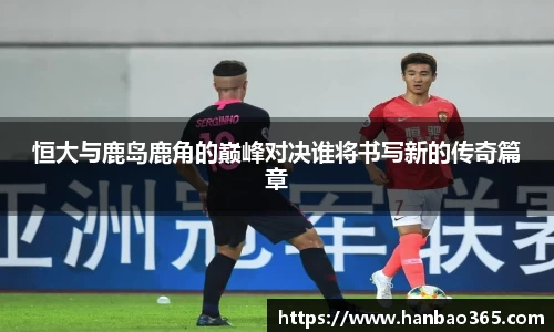 恒大与鹿岛鹿角的巅峰对决谁将书写新的传奇篇章